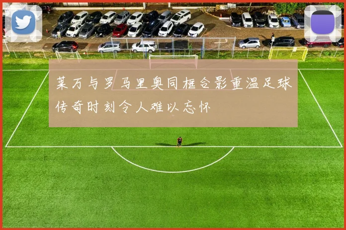 莱万与罗马里奥同框合影重温足球传奇时刻令人难以忘怀