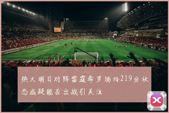 热火明日对阵雷霆希罗场均219分状态成疑能否出战引关注