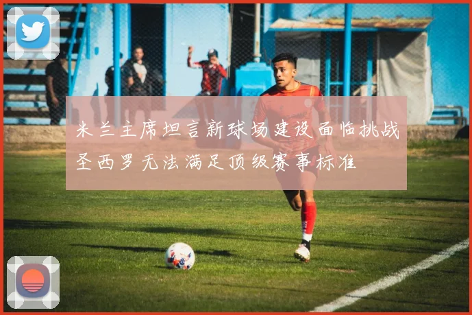 米兰主席坦言新球场建设面临挑战圣西罗无法满足顶级赛事标准