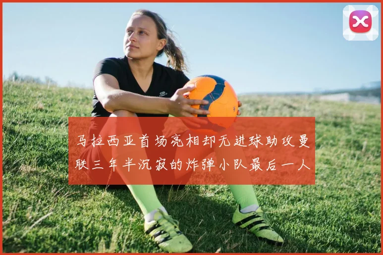 马拉西亚首场亮相却无进球助攻曼联三年半沉寂的炸弹小队最后一人