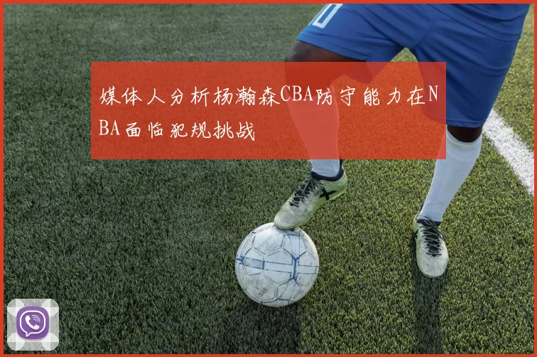 媒体人分析杨瀚森CBA防守能力在NBA面临犯规挑战