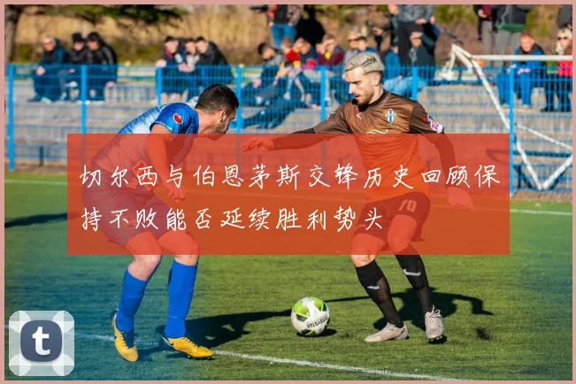 切尔西与伯恩茅斯交锋历史回顾保持不败能否延续胜利势头