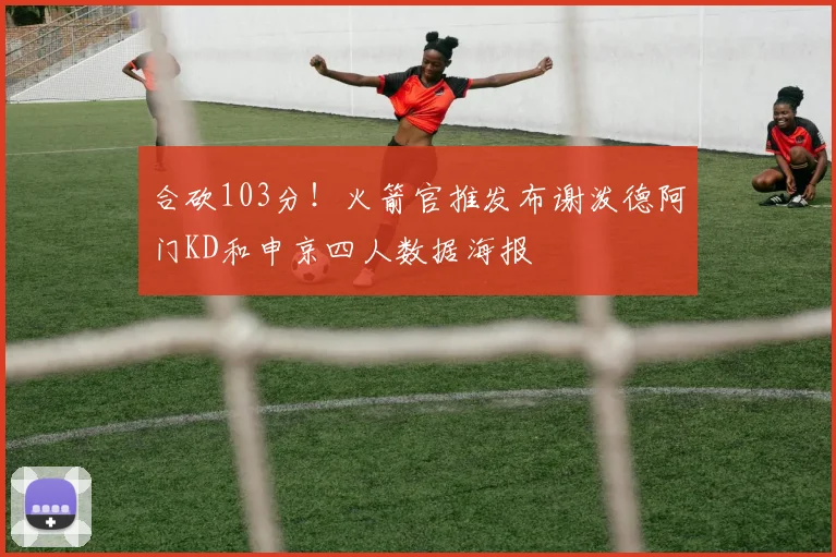 合砍103分！火箭官推发布谢泼德阿门KD和申京四人数据海报