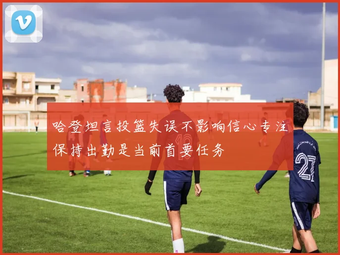 哈登坦言投篮失误不影响信心专注保持出勤是当前首要任务