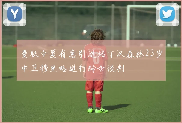 曼联今夏有意引进诺丁汉森林23岁中卫穆里略进行转会谈判