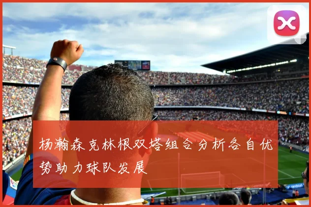 杨瀚森克林根双塔组合分析各自优势助力球队发展