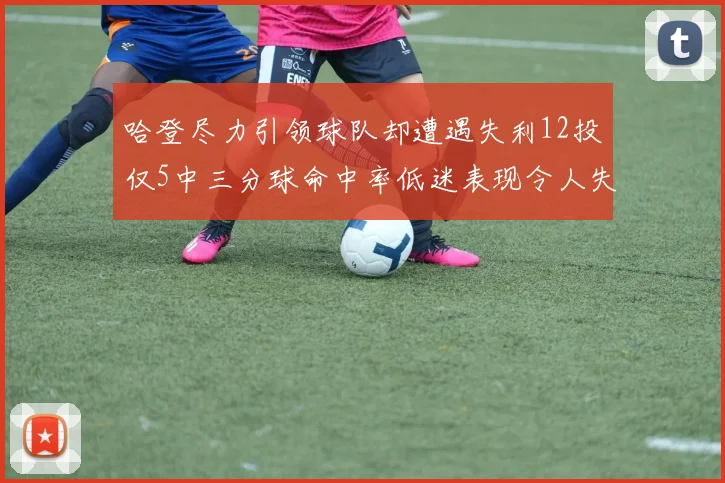 哈登尽力引领球队却遭遇失利12投仅5中三分球命中率低迷表现令人失望