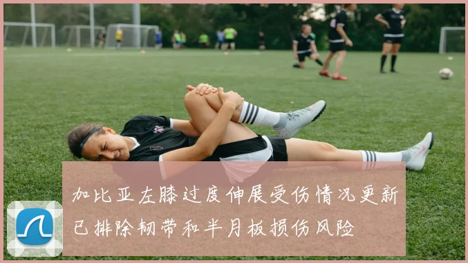 加比亚左膝过度伸展受伤情况更新已排除韧带和半月板损伤风险
