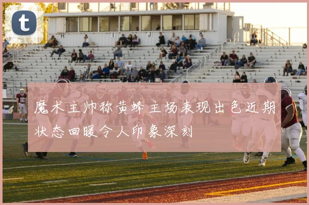 魔术主帅称黄蜂主场表现出色近期状态回暖令人印象深刻