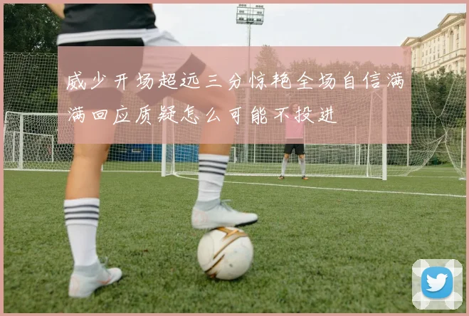 威少开场超远三分惊艳全场自信满满回应质疑怎么可能不投进