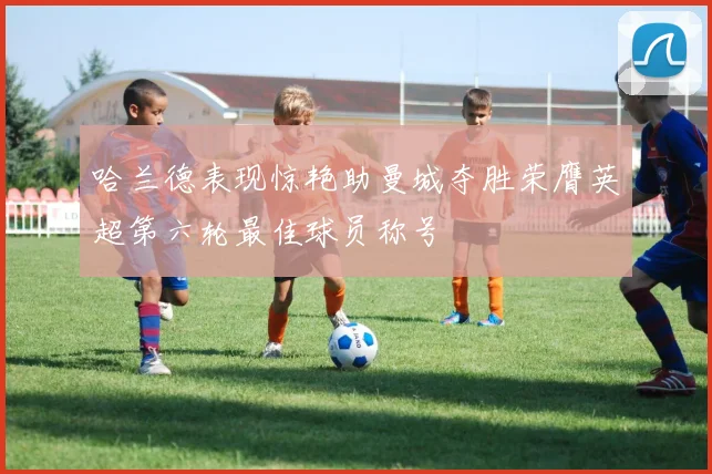 哈兰德表现惊艳助曼城夺胜荣膺英超第六轮最佳球员称号