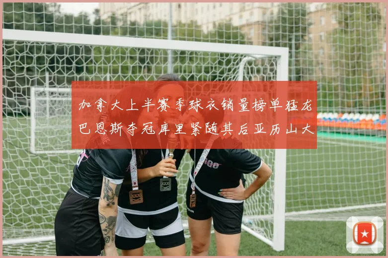 加拿大上半赛季球衣销量榜单猛龙巴恩斯夺冠库里紧随其后亚历山大位列第五