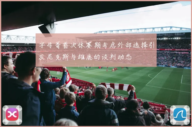 字母哥首次休赛期考虑外部选择引发尼克斯与雄鹿的谈判动态