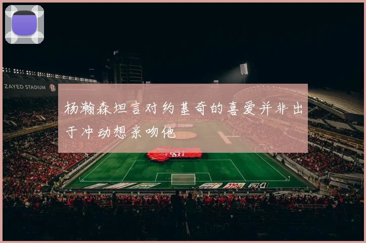 杨瀚森坦言对约基奇的喜爱并非出于冲动想亲吻他